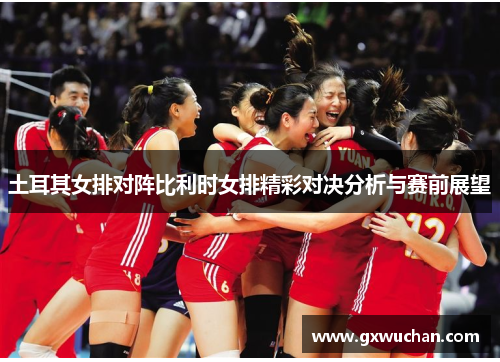 土耳其女排对阵比利时女排精彩对决分析与赛前展望