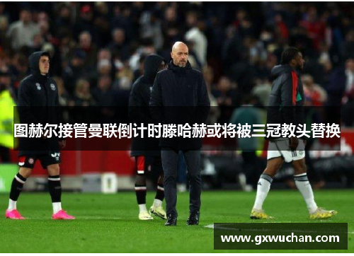 图赫尔接管曼联倒计时滕哈赫或将被三冠教头替换