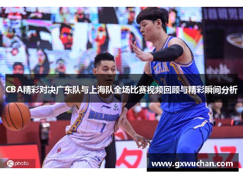 CBA精彩对决广东队与上海队全场比赛视频回顾与精彩瞬间分析