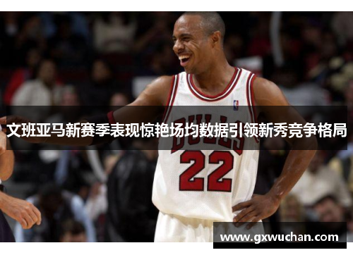 文班亚马新赛季表现惊艳场均数据引领新秀竞争格局