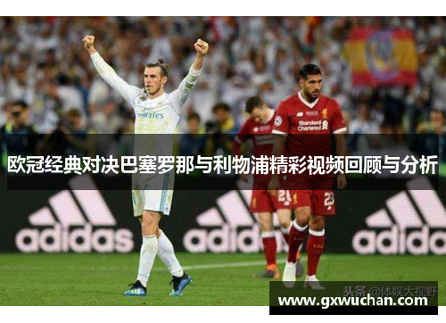 欧冠经典对决巴塞罗那与利物浦精彩视频回顾与分析